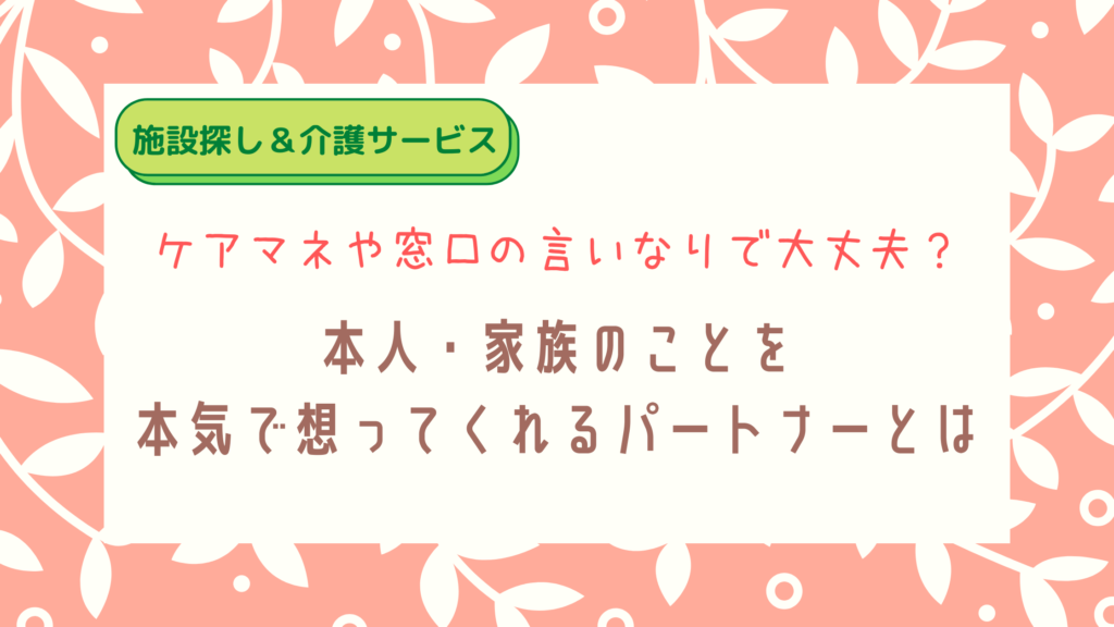 【施設選び】ケアマネや窓口に任せて大丈夫?本人・家族のことを本気で想ってくれるパートナーとは